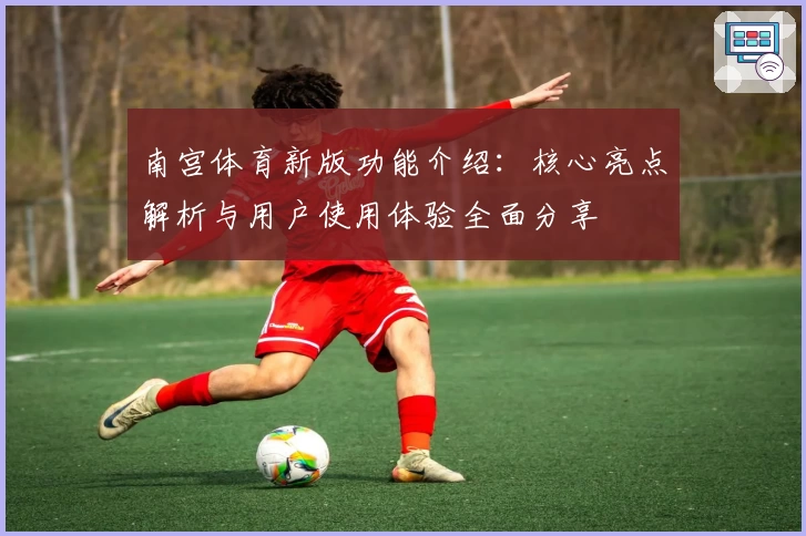 南宫体育新版功能介绍：核心亮点解析与用户使用体验全面分享