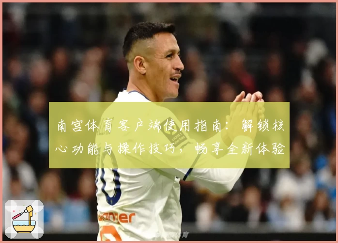 南宫体育客户端使用指南：解锁核心功能与操作技巧，畅享全新体验