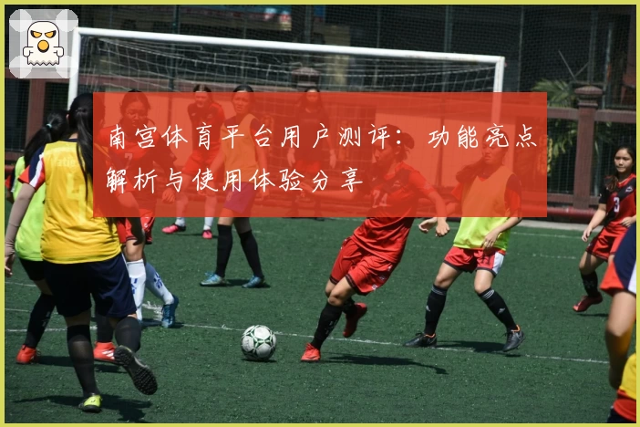 南宫体育平台用户测评：功能亮点解析与使用体验分享